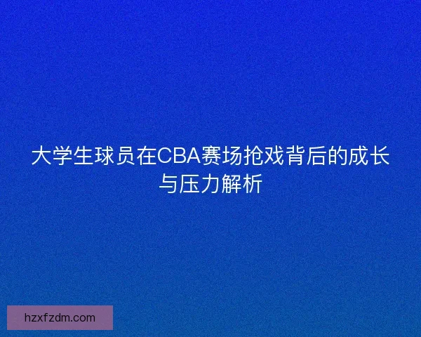 大学生球员在CBA赛场抢戏背后的成长与压力解析