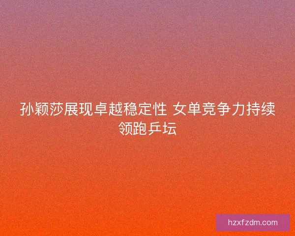 孙颖莎展现卓越稳定性 女单竞争力持续领跑乒坛