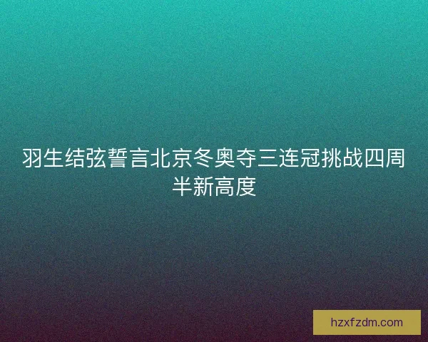 羽生结弦誓言北京冬奥夺三连冠挑战四周半新高度