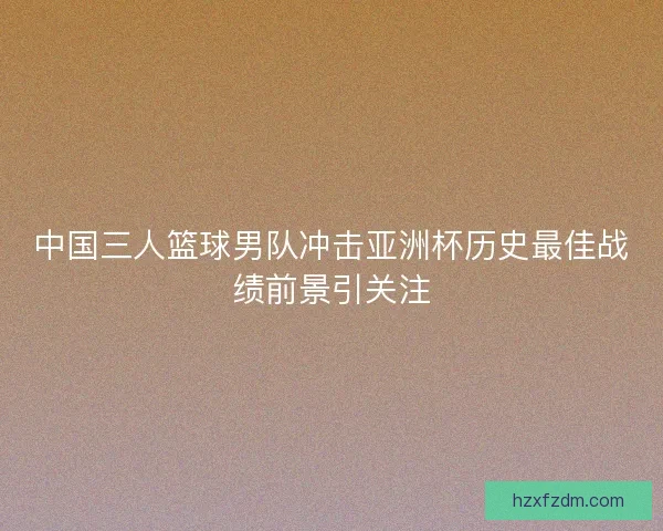 中国三人篮球男队冲击亚洲杯历史最佳战绩前景引关注