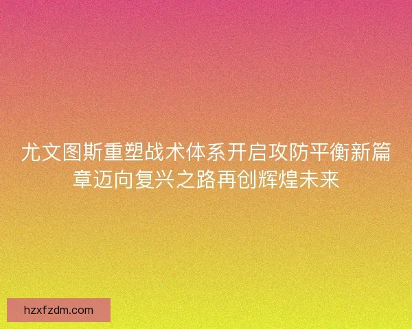 尤文图斯重塑战术体系开启攻防平衡新篇章迈向复兴之路再创辉煌未来